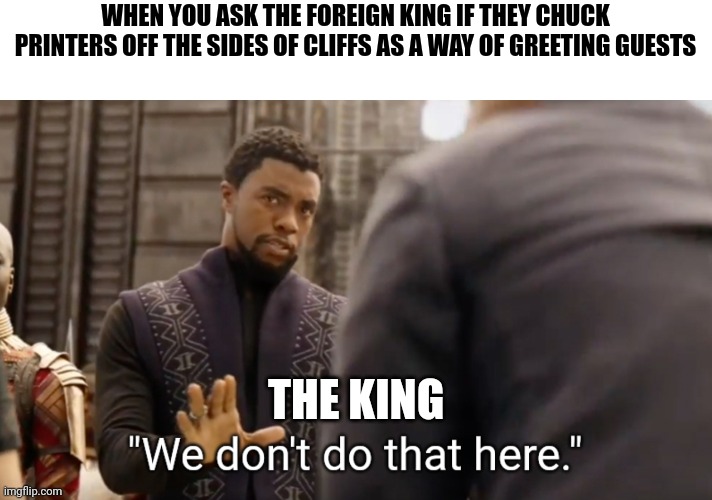Man, I was looking forward to some good ole fashioned printer throwing | WHEN YOU ASK THE FOREIGN KING IF THEY CHUCK PRINTERS OFF THE SIDES OF CLIFFS AS A WAY OF GREETING GUESTS; THE KING | image tagged in we don't do that here | made w/ Imgflip meme maker