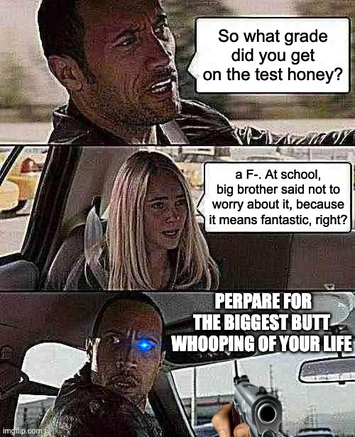 The Rock Driving | So what grade did you get on the test honey? a F-. At school, big brother said not to worry about it, because it means fantastic, right? PERPARE FOR THE BIGGEST BUTT WHOOPING OF YOUR LIFE | image tagged in memes,the rock driving | made w/ Imgflip meme maker