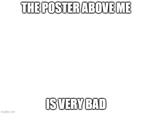 THE POSTER ABOVE ME; IS VERY BAD | made w/ Imgflip meme maker