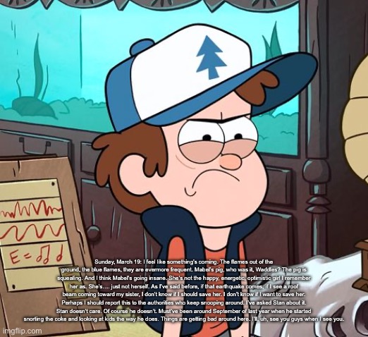 Angry Dipper | Sunday, March 19: I feel like something’s coming. The flames out of the ground, the blue flames, they are evermore frequent. Mabel’s pig, who was it, Waddles? The pig is squealing. And I think Mabel’s going insane. She’s not the happy, energetic, optimistic girl I remember her as. She’s…. just not herself. As I’ve said before, if that earthquake comes, if I see a roof beam coming toward my sister, I don’t know if I should save her. I don’t know if I want to save her. Perhaps I should report this to the authorities who keep snooping around. I’ve asked Stan about it. Stan doesn’t care. Of course he doesn’t. Must’ve been around September of last year when he started snorting the coke and looking at kids the way he does. Things are getting bad around here. I’ll, uh, see you guys when I see you. | image tagged in angry dipper | made w/ Imgflip meme maker