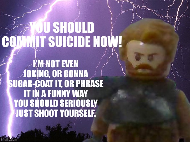 YOU SHOULD COMMIT SUICIDE NOW! I'M NOT EVEN JOKING, OR GONNA SUGAR-COAT IT, OR PHRASE IT IN A FUNNY WAY YOU SHOULD SERIOUSLY JUST SHOOT YOUR | made w/ Imgflip meme maker