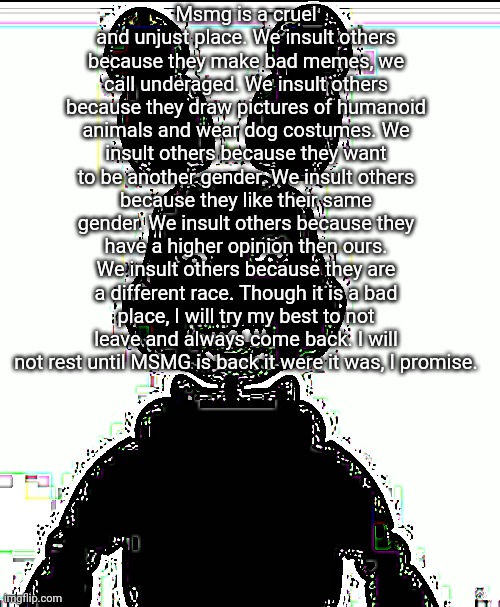 I promise... | Msmg is a cruel and unjust place. We insult others because they make bad memes, we call underaged. We insult others because they draw pictures of humanoid animals and wear dog costumes. We insult others because they want to be another gender. We insult others because they like their same gender. We insult others because they have a higher opinion then ours. We insult others because they are a different race. Though it is a bad place, I will try my best to not leave and always come back. I will not rest until MSMG is back it were it was, I promise. | image tagged in have i been summoned | made w/ Imgflip meme maker
