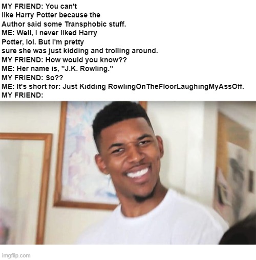 J.K. Rowling Troll Meme | MY FRIEND: You can't like Harry Potter because the Author said some Transphobic stuff.
ME: Well, I never liked Harry Potter, lol. But I'm pretty sure she was just kidding and trolling around.
MY FRIEND: How would you know??
ME: Her name is, "J.K. Rowling."
MY FRIEND: So??
ME: It's short for: Just Kidding RowlingOnTheFloorLaughingMyAssOff.
MY FRIEND: | image tagged in harry potter,jk rowling | made w/ Imgflip meme maker