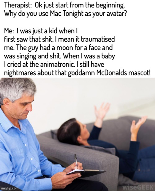 Mac Tonight still scares me as an adult. The guy is so freaking scary | Therapist:  Ok just start from the beginning. Why do you use Mac Tonight as your avatar? Me:  I was just a kid when I first saw that shit, I mean it traumatised me. The guy had a moon for a face and was singing and shit. When I was a baby I cried at the animatronic. I still have nightmares about that goddamn McDonalds mascot! | image tagged in blank white template,therapist notes | made w/ Imgflip meme maker