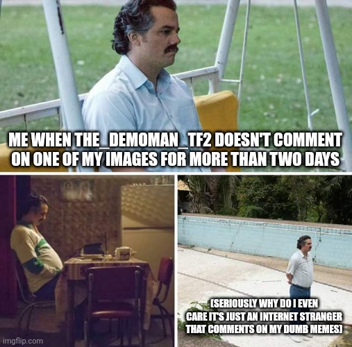 Sad Pablo Escobar Meme | ME WHEN THE_DEMOMAN_TF2 DOESN'T COMMENT ON ONE OF MY IMAGES FOR MORE THAN TWO DAYS; (SERIOUSLY WHY DO I EVEN CARE IT'S JUST AN INTERNET STRANGER THAT COMMENTS ON MY DUMB MEMES) | image tagged in memes,sad pablo escobar | made w/ Imgflip meme maker