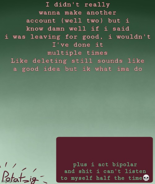 AGSDKSOSKKSDKDMSMJCSKLballs | I didn't really wanna make another account (well two) but i know damn well if i said i was leaving for good, i wouldn't
I've done it multiple times
Like deleting still sounds like a good idea but ik what ima do; plus i act bipolar and shit i can't listen to myself half the time💀 | image tagged in my ip address | made w/ Imgflip meme maker