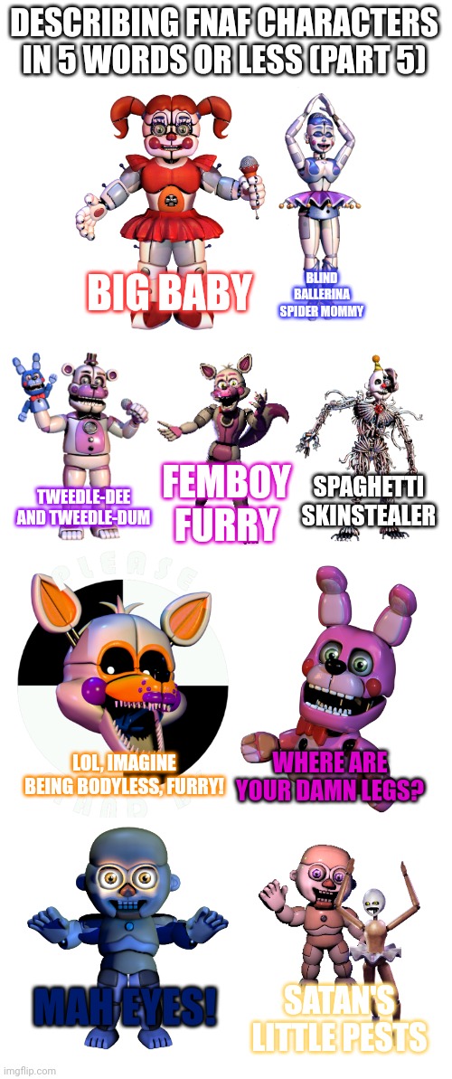 Yenndo: Irrelevant | DESCRIBING FNAF CHARACTERS IN 5 WORDS OR LESS (PART 5); BIG BABY; BLIND BALLERINA SPIDER MOMMY; SPAGHETTI SKINSTEALER; FEMBOY FURRY; TWEEDLE-DEE AND TWEEDLE-DUM; LOL, IMAGINE BEING BODYLESS, FURRY! WHERE ARE YOUR DAMN LEGS? MAH EYES! SATAN'S LITTLE PESTS | image tagged in fnaf,memes | made w/ Imgflip meme maker