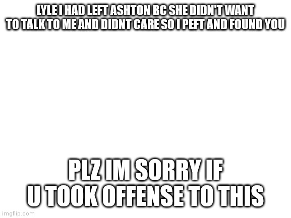 Lyle plz just take into consideration on what I have to say | LYLE I HAD LEFT ASHTON BC SHE DIDN'T WANT TO TALK TO ME AND DIDNT CARE SO I PEFT AND FOUND YOU; PLZ IM SORRY IF U TOOK OFFENSE TO THIS | image tagged in blank white template | made w/ Imgflip meme maker