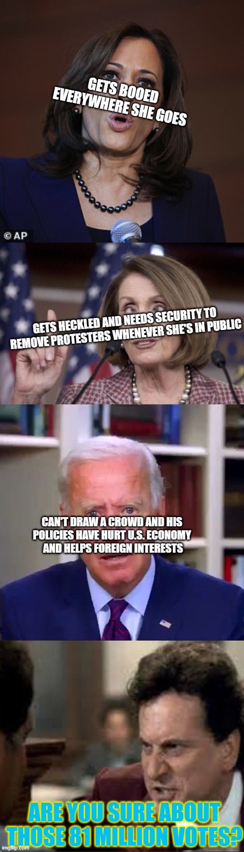 Even Obama had his fans | GETS BOOED EVERYWHERE SHE GOES; GETS HECKLED AND NEEDS SECURITY TO REMOVE PROTESTERS WHENEVER SHE'S IN PUBLIC; CAN'T DRAW A CROWD AND HIS POLICIES HAVE HURT U.S. ECONOMY
 AND HELPS FOREIGN INTERESTS; ARE YOU SURE ABOUT THOSE 81 MILLION VOTES? | image tagged in kamala o,nancy pelosi,slow joe biden dementia face,my cousin vinny | made w/ Imgflip meme maker