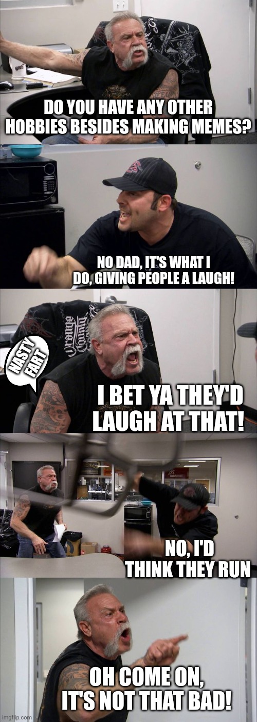 American Chopper Argument | DO YOU HAVE ANY OTHER HOBBIES BESIDES MAKING MEMES? NO DAD, IT'S WHAT I DO, GIVING PEOPLE A LAUGH! NASTY FART; I BET YA THEY'D LAUGH AT THAT! NO, I'D THINK THEY RUN; OH COME ON, IT'S NOT THAT BAD! | image tagged in memes,american chopper argument | made w/ Imgflip meme maker
