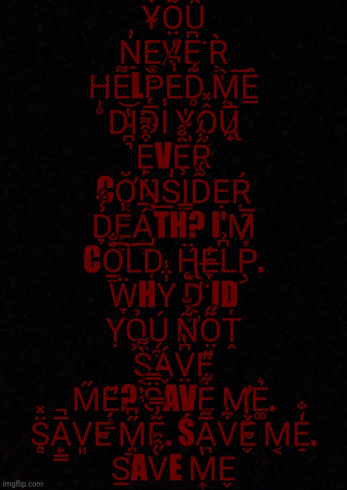 S̲͍̠̉A̓V̒E͙̩̝͑̿ M͏͘E̡͇̓̽ | Y͋͏̴O̤͌͊͑Ȗ̄̒͊ Ṉ̓E̯̻̱V̸͑E͎̗͆͘R͕̺̀ H̩̥E͌LP̨̏E̾̚D̥̃́ M̟̀͞Ȇ̲ D͝I̴̪͉̔D̵̅Ι̾ Y̴̺̱̍Ô̦͔̫̽Ủ̷̢̟̅ E̙͒͒͌VȨ̑̆̊R̙̙̂͒̒ CƠ͔͚̆N̴̻̈͟Ṣ̼̒͏I̳D̃̂́ẸŖ́ D̞̉́̈́E̖͍̾͏̠Á̦̹̄TH? I͏'M̷͙̃̅ CŎ̲̱̐͠L̀͞D̜̓. Ḧ̨̢͙͇́E̶̞̓L͆̉͜P̖. Ẅ̞͎HY̍̈̾ D̛̙̺̭͘ID Ỵ͏Ỏ̗͏͖̤Ú̗̼̖ N͂̉̆Õ̤̟̋Ṱ͑ S͔̙͎̀͌Á̴̬V̤͓͆̔E̡̛̪̓ M̋E̛̗̭̱̋? S͙̈̿AVE̙͋ M̢̕E͚͛. S̈̽͏̻̇A̙̳̅̚V͈E̴ M̯̳̙̋͆Ẽ̓̿. ŚA̪̅̃V͋Ě̴̬̐ M͔E̠̒̐.
S̲AV̀̋̂̑E M͎̔E̬ | image tagged in help | made w/ Imgflip meme maker