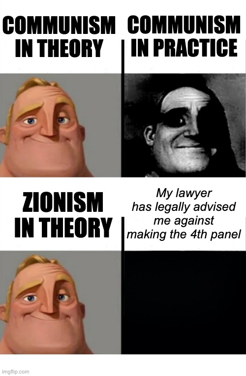 Zionism = fascism | COMMUNISM IN PRACTICE; COMMUNISM IN THEORY; My lawyer has legally advised me against making the 4th panel; ZIONISM IN THEORY | image tagged in teacher's copy,memes,blank transparent square,bruh | made w/ Imgflip meme maker