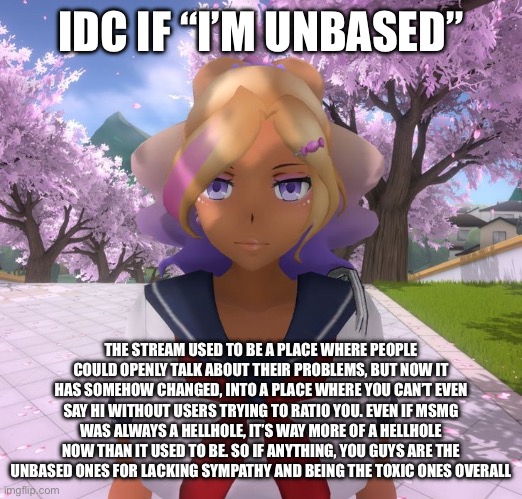 Ok @potat is the MSMG hate starting to get annoying | IDC IF “I’M UNBASED”; THE STREAM USED TO BE A PLACE WHERE PEOPLE COULD OPENLY TALK ABOUT THEIR PROBLEMS, BUT NOW IT HAS SOMEHOW CHANGED, INTO A PLACE WHERE YOU CAN’T EVEN SAY HI WITHOUT USERS TRYING TO RATIO YOU. EVEN IF MSMG WAS ALWAYS A HELLHOLE, IT’S WAY MORE OF A HELLHOLE NOW THAN IT USED TO BE. SO IF ANYTHING, YOU GUYS ARE THE UNBASED ONES FOR LACKING SYMPATHY AND BEING THE TOXIC ONES OVERALL | image tagged in kashiko murasaki | made w/ Imgflip meme maker