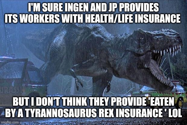 Eaten by a t Rex insurance | I'M SURE INGEN AND JP PROVIDES ITS WORKERS WITH HEALTH/LIFE INSURANCE; BUT I DON'T THINK THEY PROVIDE 'EATEN BY A TYRANNOSAURUS REX INSURANCE ' LOL | image tagged in jurassic park t rex,jurassic park,jurassicparkfan102504,jpfan102504 | made w/ Imgflip meme maker