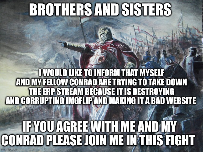 Will you help us? | BROTHERS AND SISTERS; I WOULD LIKE TO INFORM THAT MYSELF AND MY FELLOW CONRAD ARE TRYING TO TAKE DOWN THE ERP STREAM BECAUSE IT IS DESTROYING AND CORRUPTING IMGFLIP AND MAKING IT A BAD WEBSITE; IF YOU AGREE WITH ME AND MY CONRAD PLEASE JOIN ME IN THIS FIGHT | image tagged in crusader,meme war,anti anime | made w/ Imgflip meme maker