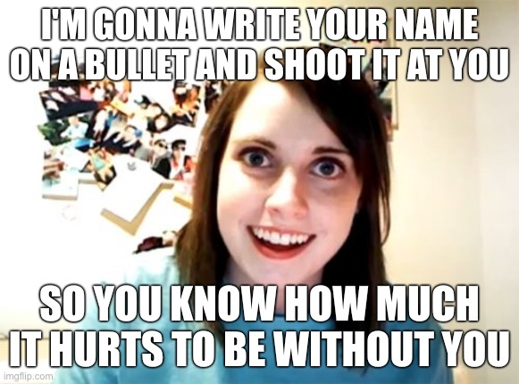 Overly Attached Girlfriend | I'M GONNA WRITE YOUR NAME ON A BULLET AND SHOOT IT AT YOU; SO YOU KNOW HOW MUCH IT HURTS TO BE WITHOUT YOU | image tagged in memes,overly attached girlfriend | made w/ Imgflip meme maker