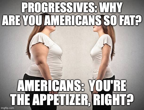 Fat Girls Skinny Girls | PROGRESSIVES: WHY ARE YOU AMERICANS SO FAT? AMERICANS:  YOU'RE THE APPETIZER, RIGHT? | image tagged in overweight,skinny | made w/ Imgflip meme maker