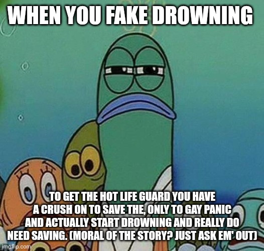 Just ask em' out. Don't fake drowning. I'm pretty sure that's illegal | WHEN YOU FAKE DROWNING; TO GET THE HOT LIFE GUARD YOU HAVE A CRUSH ON TO SAVE THE, ONLY TO GAY PANIC AND ACTUALLY START DROWNING AND REALLY DO NEED SAVING. (MORAL OF THE STORY? JUST ASK EM' OUT) | image tagged in spongebob | made w/ Imgflip meme maker