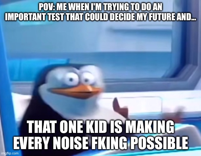 THERE IS ALWAYS ONE!! | POV: ME WHEN I'M TRYING TO DO AN IMPORTANT TEST THAT COULD DECIDE MY FUTURE AND... THAT ONE KID IS MAKING EVERY NOISE FKING POSSIBLE | image tagged in uh oh | made w/ Imgflip meme maker