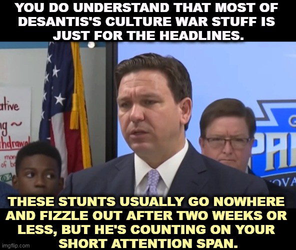 Short Attention Span Theater | YOU DO UNDERSTAND THAT MOST OF 
DESANTIS'S CULTURE WAR STUFF IS 
JUST FOR THE HEADLINES. THESE STUNTS USUALLY GO NOWHERE 
AND FIZZLE OUT AFTER TWO WEEKS OR 
LESS, BUT HE'S COUNTING ON YOUR 
SHORT ATTENTION SPAN. | image tagged in ron desantis,stunts,short,attention,fake news | made w/ Imgflip meme maker