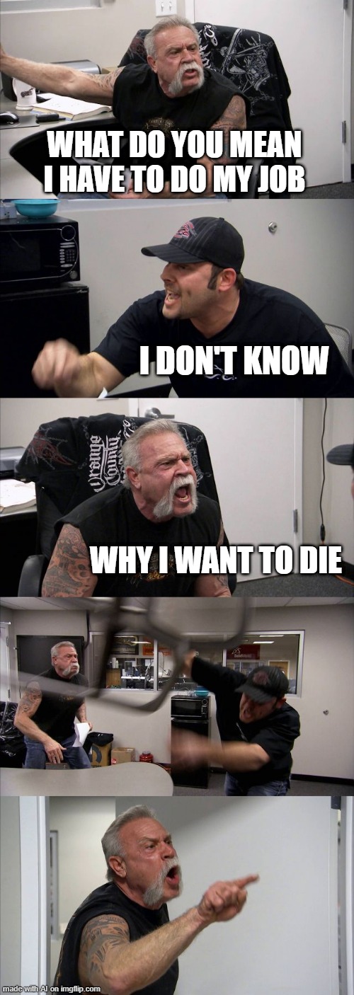 American Chopper Argument | WHAT DO YOU MEAN I HAVE TO DO MY JOB; I DON'T KNOW; WHY I WANT TO DIE | image tagged in memes,american chopper argument | made w/ Imgflip meme maker