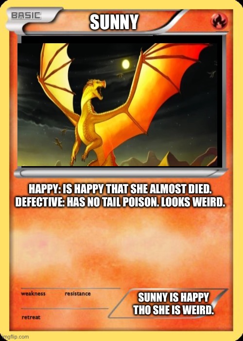 Blank Pokemon Card | SUNNY; HAPPY: IS HAPPY THAT SHE ALMOST DIED.


DEFECTIVE: HAS NO TAIL POISON. LOOKS WEIRD. SUNNY IS HAPPY THO SHE IS WEIRD. | image tagged in blank pokemon card | made w/ Imgflip meme maker