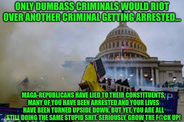 Insurrection | ONLY DUMBASS CRIMINALS WOULD RIOT OVER ANOTHER CRIMINAL GETTING ARRESTED... MAGA-REPUBLICANS HAVE LIED TO THEIR CONSTITUENTS, MANY OF YOU HAVE BEEN ARRESTED AND YOUR LIVES HAVE BEEN TURNED UPSIDE DOWN. BUT YET, YOU ARE ALL STILL DOING THE SAME STUPID SHIT. SERIOUSLY, GROW THE F@CK UP! | image tagged in insurrection | made w/ Imgflip meme maker