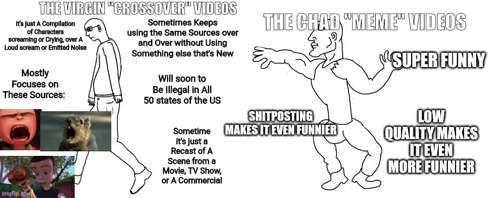 Do you think these "Crossover" Videos suck, and have you seen them Before? | THE CHAD "MEME" VIDEOS; THE VIRGIN "CROSSOVER" VIDEOS; Sometimes Keeps using the Same Sources over and Over without Using Something else that's New; It's just A Compilation of Characters screaming or Crying, over A Loud scream or Emitted Noise; SUPER FUNNY; Mostly Focuses on These Sources:; Will soon to Be Illegal in All 50 states of the US; LOW QUALITY MAKES IT EVEN MORE FUNNIER; SHITPOSTING MAKES IT EVEN FUNNIER; Sometime it's just a Recast of A Scene from a Movie, TV Show, or A Commercial | image tagged in virgin vs chad,memes,toy story,despicable me,commercials | made w/ Imgflip meme maker