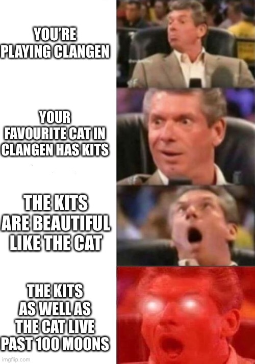 Good luck on ClanGen: | YOU’RE PLAYING CLANGEN; YOUR FAVOURITE CAT IN CLANGEN HAS KITS; THE KITS ARE BEAUTIFUL LIKE THE CAT; THE KITS AS WELL AS THE CAT LIVE PAST 100 MOONS | image tagged in mr mcmahon reaction,warrior cats | made w/ Imgflip meme maker