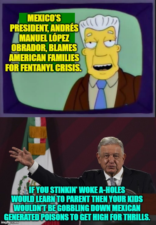Meh . . . or something like that. | MEXICO’S PRESIDENT, ANDRÉS MANUEL LÓPEZ OBRADOR, BLAMES AMERICAN FAMILIES FOR FENTANYL CRISIS. IF YOU STINKIN' WOKE A-HOLES WOULD LEARN TO PARENT THEN YOUR KIDS WOULDN'T BE GOBBLING DOWN MEXICAN GENERATED POISONS TO GET HIGH FOR THRILLS. | image tagged in i for one welcome our new overlords | made w/ Imgflip meme maker