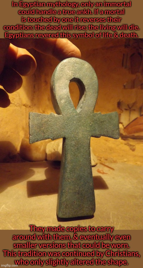 Ankh, cross or crucifix:  it still represents life & death. | In Egyptian mythology, only an immortal
could handle a true ankh. If a mortal is touched by one it reverses their condition: the dead will rise; the living will die.
Egyptians revered this symbol of life & death. They made copies to carry around with them, & eventually even smaller versions that could be worn. This tradition was continued by Christians,
who only slightly altered the shape. | image tagged in egyptian ankh,history,tradition,religion | made w/ Imgflip meme maker