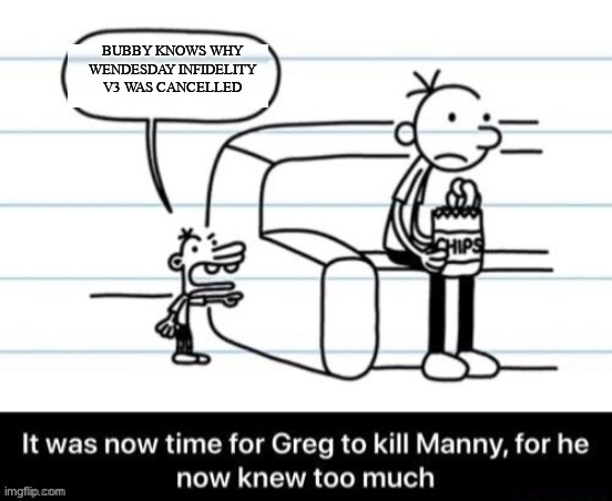 XD moment | BUBBY KNOWS WHY WENDESDAY INFIDELITY V3 WAS CANCELLED | image tagged in it was now time for greg to kill manny for he now knew too much | made w/ Imgflip meme maker