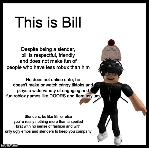 Chad slender |  This is Bill; Despite being a slender, bill is respectful, friendly and does not make fun of people who have less robux than him; He does not online date, he doesn't make or watch cringy tiktoks and plays a wide variety of engaging and fun roblox games like DOORS and Item asylum; Slenders, be like Bill or else you're really nothing more than a spoiled brat with no sense of fashion and with only ugly emos and slenders to keep you company | image tagged in roblox meme | made w/ Imgflip meme maker