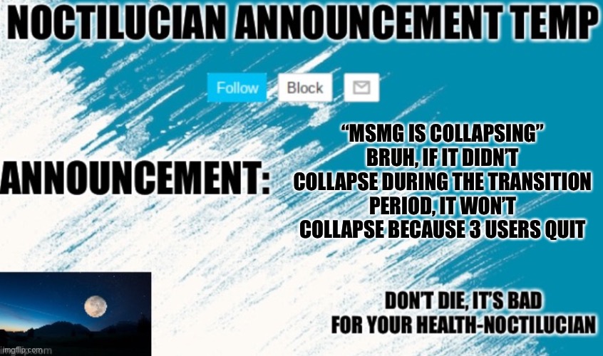 Noct's announcement temp | “MSMG IS COLLAPSING” BRUH, IF IT DIDN’T COLLAPSE DURING THE TRANSITION PERIOD, IT WON’T COLLAPSE BECAUSE 3 USERS QUIT | image tagged in noctilucian announcement temp | made w/ Imgflip meme maker