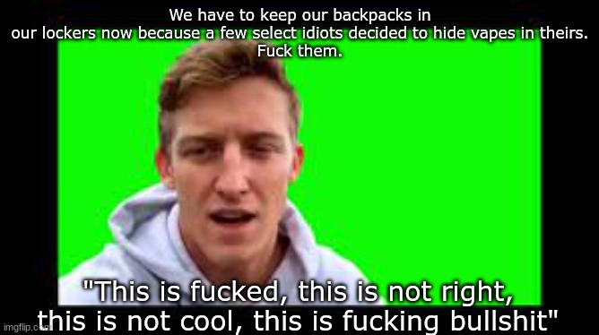 See, this is why you don't vape, kids | We have to keep our backpacks in our lockers now because a few select idiots decided to hide vapes in theirs.
Fuck them. "This is fucked, this is not right, this is not cool, this is fucking bullshit" | made w/ Imgflip meme maker