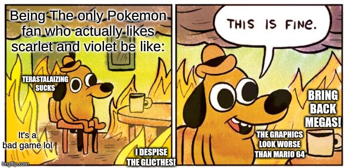 This Is Fine Meme | Being The only Pokemon fan who actually likes scarlet and violet be like:; TERASTALAIZING SUCKS; BRING BACK MEGAS! It's a bad game lol; THE GRAPHICS LOOK WORSE THAN MARIO 64; I DESPISE THE GLICTHES! | image tagged in memes,this is fine | made w/ Imgflip meme maker