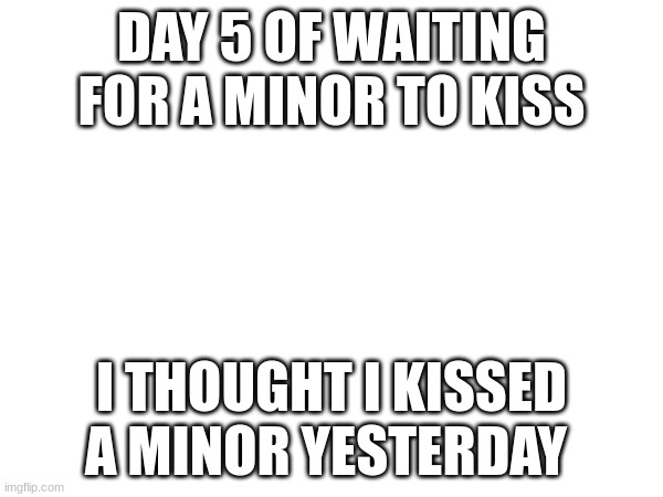 DAY 5 OF WAITING FOR A MINOR TO KISS; I THOUGHT I KISSED A MINOR YESTERDAY | made w/ Imgflip meme maker