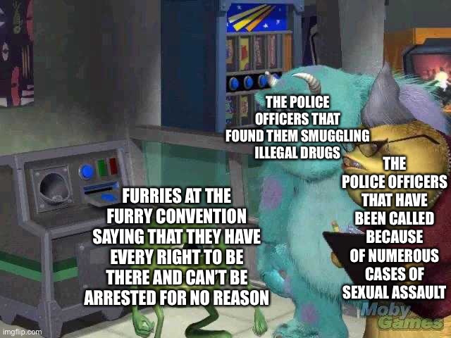 *cough* rainfurrest *cough* | THE POLICE OFFICERS THAT FOUND THEM SMUGGLING ILLEGAL DRUGS; THE POLICE OFFICERS THAT HAVE BEEN CALLED BECAUSE OF NUMEROUS CASES OF SEXUAL ASSAULT; FURRIES AT THE FURRY CONVENTION SAYING THAT THEY HAVE EVERY RIGHT TO BE THERE AND CAN’T BE ARRESTED FOR NO REASON | image tagged in mike wazowski trying to explain | made w/ Imgflip meme maker