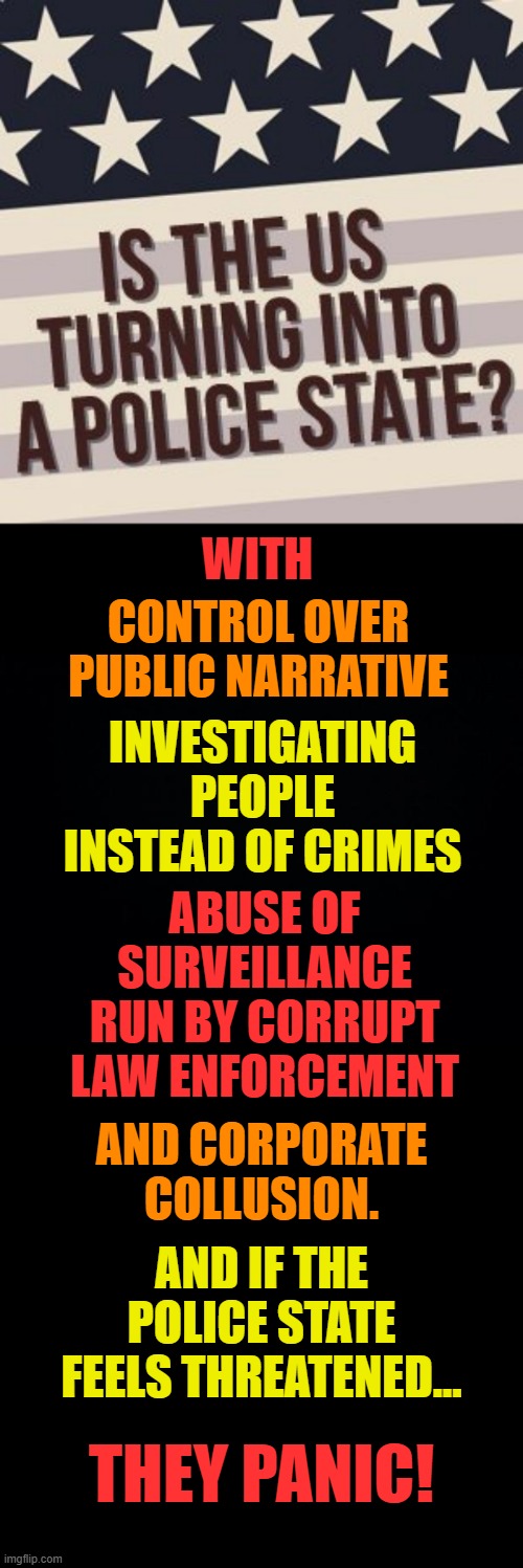 Just Wondering... | WITH; CONTROL OVER PUBLIC NARRATIVE; INVESTIGATING PEOPLE INSTEAD OF CRIMES; ABUSE OF SURVEILLANCE RUN BY CORRUPT LAW ENFORCEMENT; AND CORPORATE COLLUSION. AND IF THE POLICE STATE FEELS THREATENED... THEY PANIC! | image tagged in memes,politics,united states,turn,into,police state | made w/ Imgflip meme maker