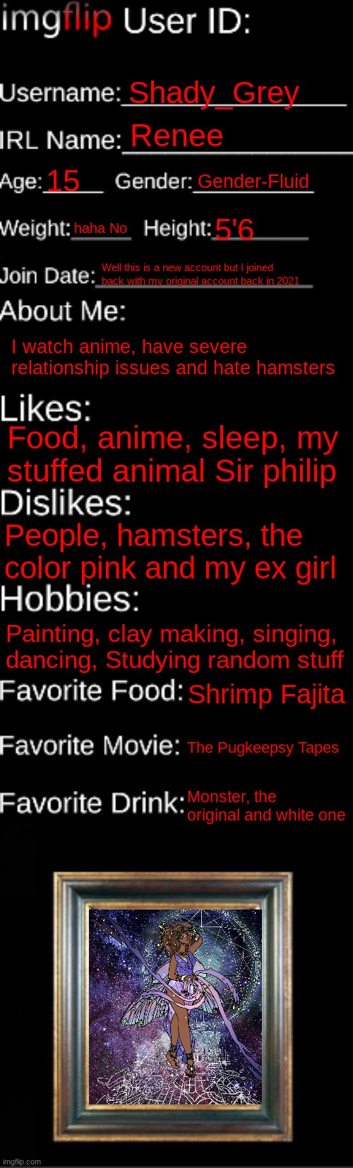 imgflip ID Card | Shady_Grey; Renee; 15; Gender-Fluid; haha No; 5'6; Well this is a new account but I joined back with my original account back in 2021; I watch anime, have severe relationship issues and hate hamsters; Food, anime, sleep, my stuffed animal Sir philip; People, hamsters, the color pink and my ex girl; Painting, clay making, singing, dancing, Studying random stuff; Shrimp Fajita; The Pugkeepsy Tapes; Monster, the original and white one | image tagged in imgflip id card | made w/ Imgflip meme maker