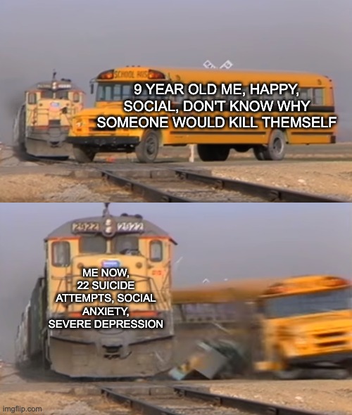 This is funny, right? | 9 YEAR OLD ME, HAPPY, SOCIAL, DON'T KNOW WHY SOMEONE WOULD KILL THEMSELF; ME NOW, 22 SUICIDE ATTEMPTS, SOCIAL ANXIETY, SEVERE DEPRESSION | image tagged in a train hitting a school bus | made w/ Imgflip meme maker