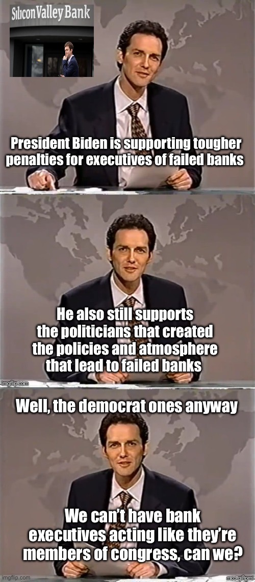 Politicians can’t have the unelected squeezing in |  President Biden is supporting tougher penalties for executives of failed banks; He also still supports the politicians that created the policies and atmosphere that lead to failed banks; Well, the democrat ones anyway; We can’t have bank executives acting like they’re members of congress, can we? | image tagged in weekend update with norm,politics lol,government corruption | made w/ Imgflip meme maker