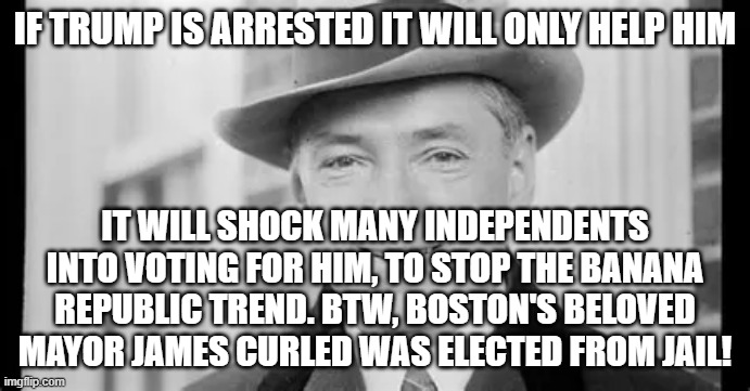 IF TRUMP IS ARRESTED IT WILL ONLY HELP HIM; IT WILL SHOCK MANY INDEPENDENTS INTO VOTING FOR HIM, TO STOP THE BANANA REPUBLIC TREND. BTW, BOSTON'S BELOVED MAYOR JAMES CURLED WAS ELECTED FROM JAIL! | made w/ Imgflip meme maker