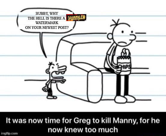 It was now time for Greg to kill manny, for he now knew too much | BUBBY, WHY THE HELL IS THERE A 
WATERMARK ON YOUR NEWEST POST? | image tagged in it was now time for greg to kill manny for he now knew too much | made w/ Imgflip meme maker