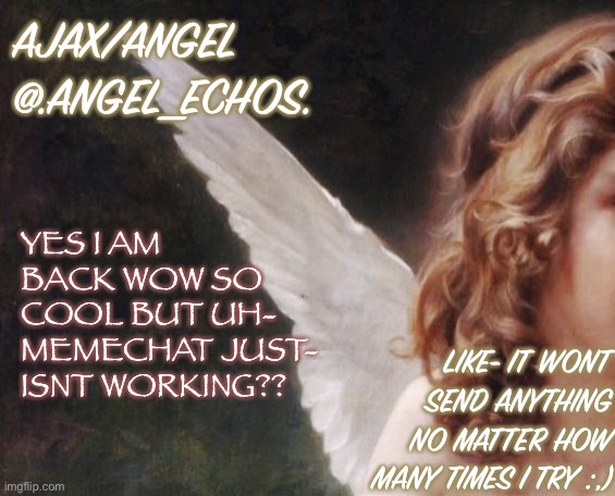 Oof | AJAX/ANGEL
@.ANGEL_ECHOS. YES I AM BACK WOW SO COOL BUT UH-
MEMECHAT JUST- ISNT WORKING?? LIKE- IT WONT SEND ANYTHING NO MATTER HOW MANY TIMES I TRY :,) | image tagged in ajax s template | made w/ Imgflip meme maker