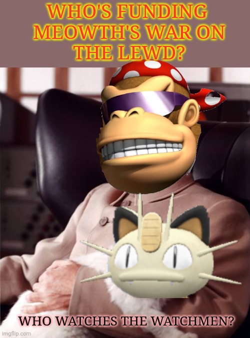 Follow the money! | WHO WATCHES THE WATCHMEN? WHO'S FUNDING
 MEOWTH'S WAR ON
 THE LEWD? | image tagged in bond villain cat,how dew we know,surlykong isnt a secret,bond villain | made w/ Imgflip meme maker