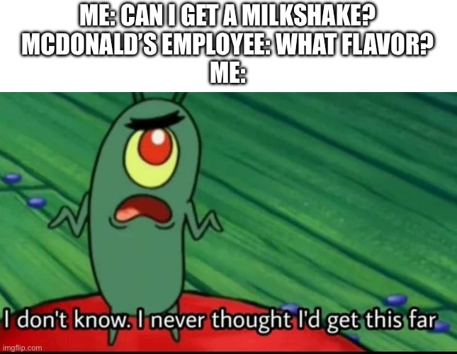 When the ice cream machine works | ME: CAN I GET A MILKSHAKE?
MCDONALD’S EMPLOYEE: WHAT FLAVOR?
ME: | image tagged in plankton i don't know i never thought i'd get this far | made w/ Imgflip meme maker