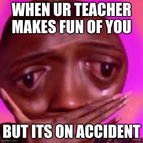 WHEN UR TEACHER MAKES FUN OF YOU; BUT ITS ON ACCIDENT | image tagged in funny | made w/ Imgflip meme maker