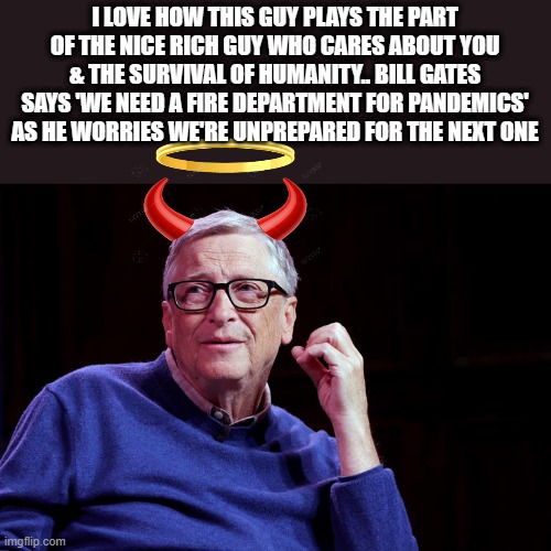 NWO BILL what a wonderful man.. | I LOVE HOW THIS GUY PLAYS THE PART OF THE NICE RICH GUY WHO CARES ABOUT YOU & THE SURVIVAL OF HUMANITY.. BILL GATES SAYS 'WE NEED A FIRE DEPARTMENT FOR PANDEMICS' AS HE WORRIES WE'RE UNPREPARED FOR THE NEXT ONE | image tagged in democrats,nwo | made w/ Imgflip meme maker