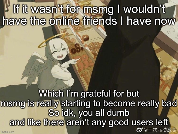 Fuck you all | If it wasn’t for msmg I wouldn’t have the online friends I have now; Which I’m grateful for but msmg is really starting to become really bad
So idk, you all dumb and like there aren’t any good users left | image tagged in avogado6 | made w/ Imgflip meme maker
